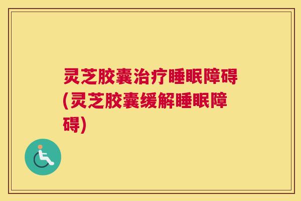 灵芝胶囊治疗睡眠障碍(灵芝胶囊缓解睡眠障碍)