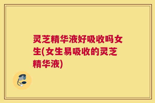 灵芝精华液好吸收吗女生(女生易吸收的灵芝精华液)