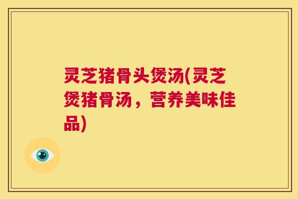 灵芝猪骨头煲汤(灵芝煲猪骨汤，营养美味佳品)