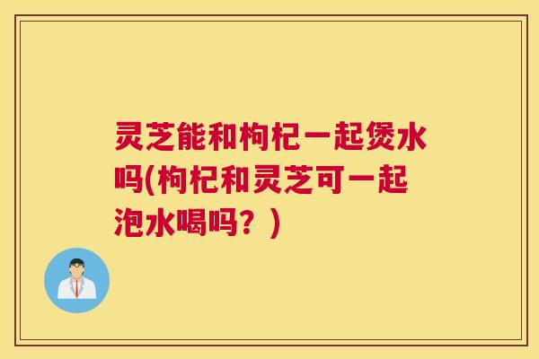 灵芝能和枸杞一起煲水吗(枸杞和灵芝可一起泡水喝吗？)