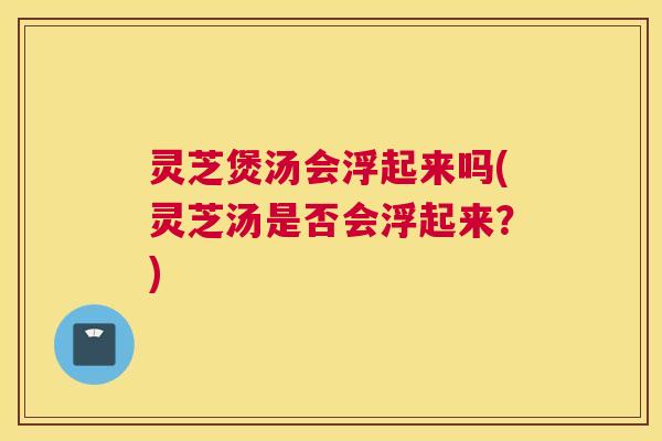 灵芝煲汤会浮起来吗(灵芝汤是否会浮起来？)