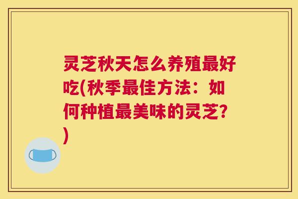 灵芝秋天怎么养殖最好吃(秋季最佳方法：如何种植最美味的灵芝？)