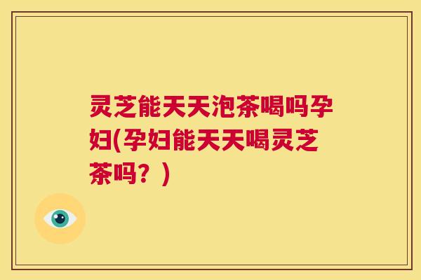 灵芝能天天泡茶喝吗孕妇(孕妇能天天喝灵芝茶吗？)