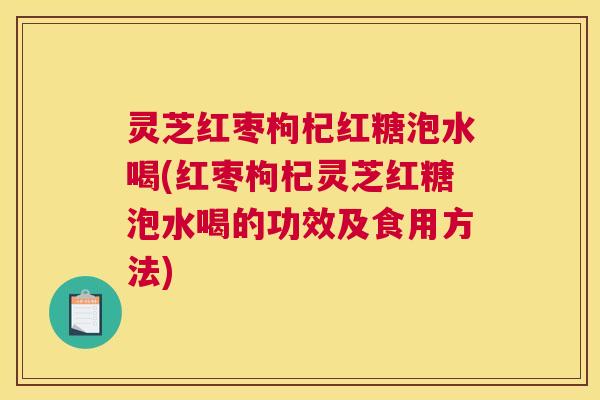 灵芝红枣枸杞红糖泡水喝(红枣枸杞灵芝红糖泡水喝的功效及食用方法)