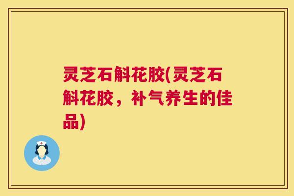 灵芝石斛花胶(灵芝石斛花胶，补气养生的佳品)