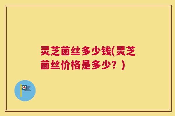 灵芝菌丝多少钱(灵芝菌丝价格是多少？)