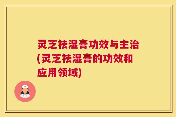 灵芝祛湿膏功效与主治(灵芝祛湿膏的功效和应用领域)