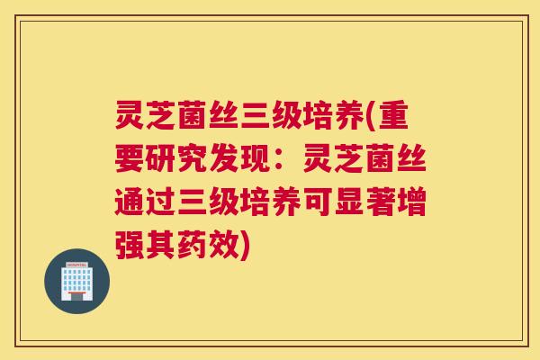 灵芝菌丝三级培养(重要研究发现：灵芝菌丝通过三级培养可显著增强其药效)