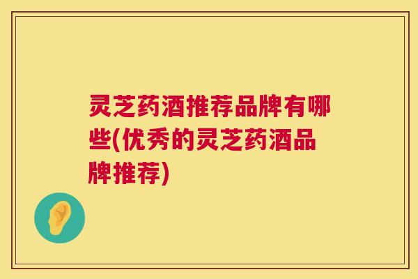 灵芝药酒推荐品牌有哪些(优秀的灵芝药酒品牌推荐)