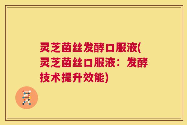 灵芝菌丝发酵口服液(灵芝菌丝口服液：发酵技术提升效能)
