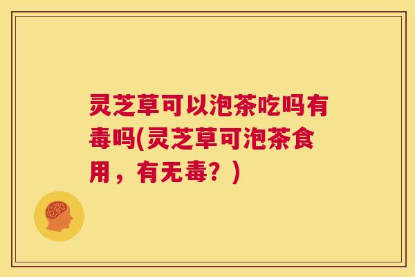 灵芝草可以泡茶吃吗有毒吗(灵芝草可泡茶食用，有无毒？)