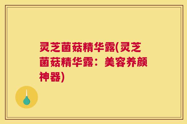 灵芝菌菇精华露(灵芝菌菇精华露：美容养颜神器)