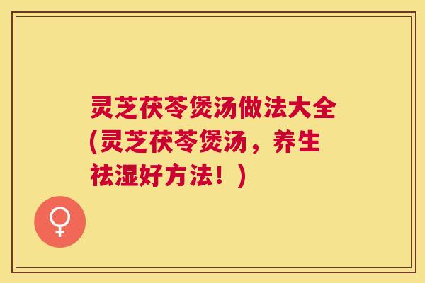 灵芝茯苓煲汤做法大全(灵芝茯苓煲汤，养生祛湿好方法！)
