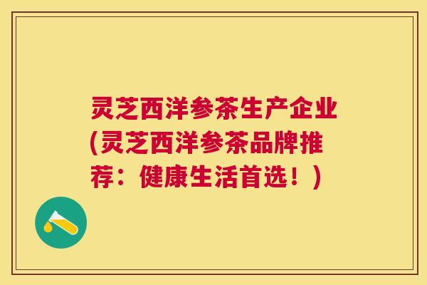 灵芝西洋参茶生产企业(灵芝西洋参茶品牌推荐：健康生活首选！)
