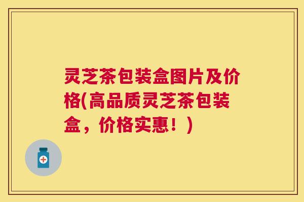 灵芝茶包装盒图片及价格(高品质灵芝茶包装盒，价格实惠！)