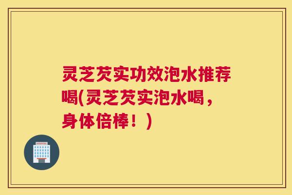 灵芝芡实功效泡水推荐喝(灵芝芡实泡水喝，身体倍棒！)