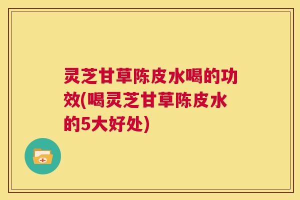灵芝甘草陈皮水喝的功效(喝灵芝甘草陈皮水的5大好处)
