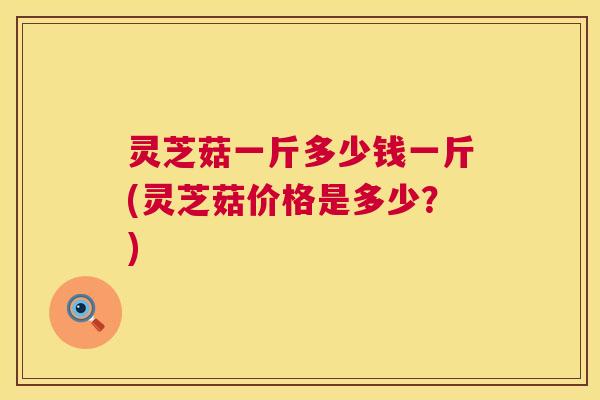 灵芝菇一斤多少钱一斤(灵芝菇价格是多少？)