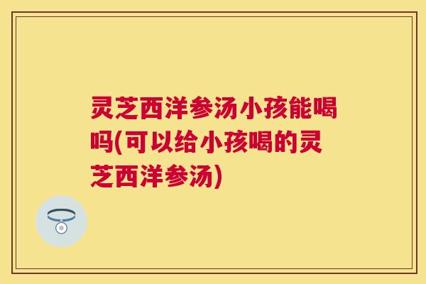 灵芝西洋参汤小孩能喝吗(可以给小孩喝的灵芝西洋参汤)
