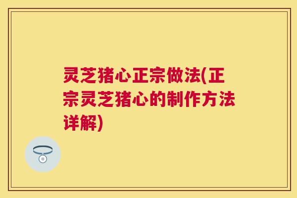 灵芝猪心正宗做法(正宗灵芝猪心的制作方法详解)