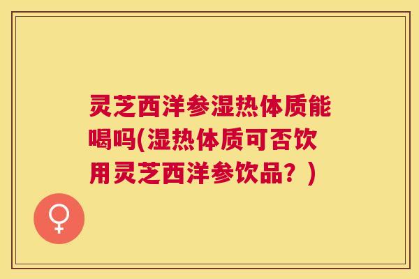 灵芝西洋参湿热体质能喝吗(湿热体质可否饮用灵芝西洋参饮品？)