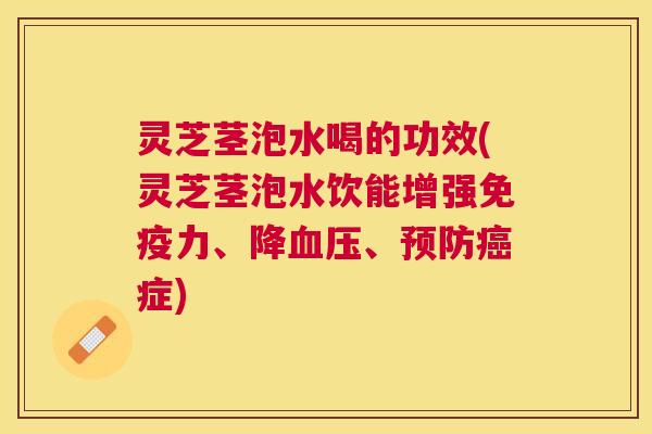 灵芝茎泡水喝的功效(灵芝茎泡水饮能增强免疫力、降血压、预防癌症)