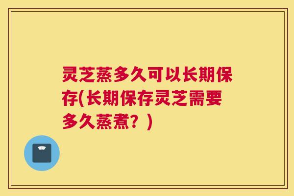 灵芝蒸多久可以长期保存(长期保存灵芝需要多久蒸煮？)