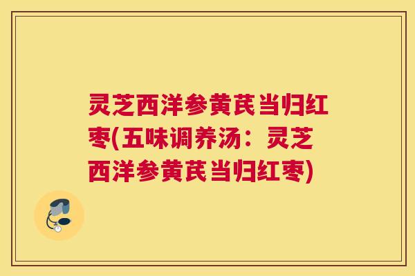 灵芝西洋参黄芪当归红枣(五味调养汤：灵芝西洋参黄芪当归红枣)