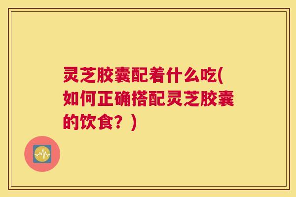 灵芝胶囊配着什么吃(如何正确搭配灵芝胶囊的饮食？)