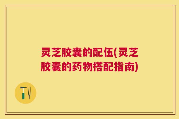 灵芝胶囊的配伍(灵芝胶囊的药物搭配指南)