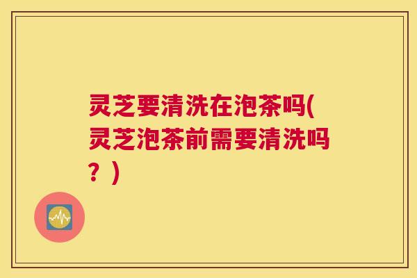 灵芝要清洗在泡茶吗(灵芝泡茶前需要清洗吗？)