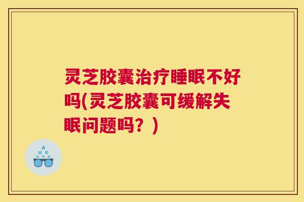 灵芝胶囊治疗睡眠不好吗(灵芝胶囊可缓解失眠问题吗？)