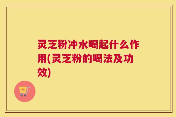 灵芝粉冲水喝起什么作用(灵芝粉的喝法及功效)