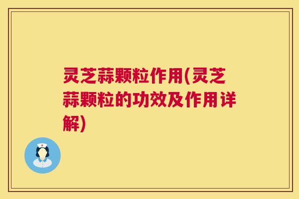 灵芝蒜颗粒作用(灵芝蒜颗粒的功效及作用详解)