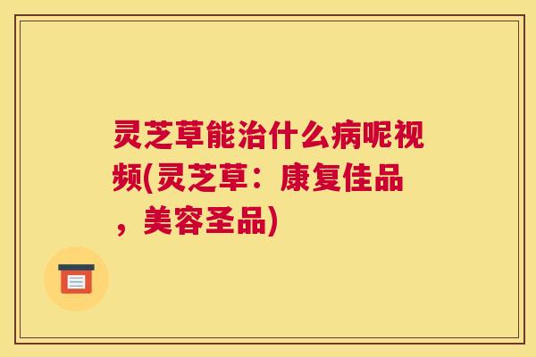 灵芝草能治什么病呢视频(灵芝草：康复佳品，美容圣品)
