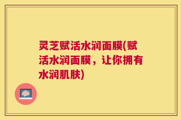 灵芝赋活水润面膜(赋活水润面膜，让你拥有水润肌肤)