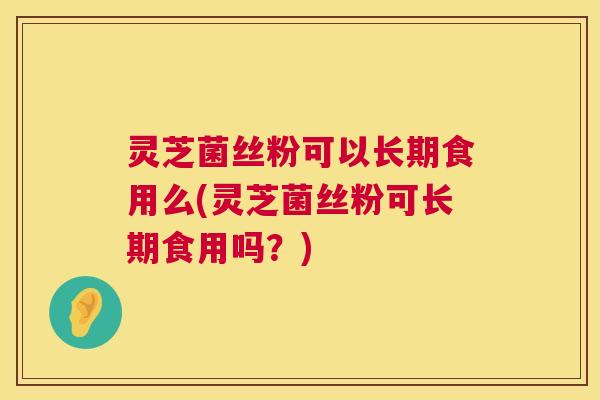 灵芝菌丝粉可以长期食用么(灵芝菌丝粉可长期食用吗？)