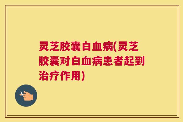 灵芝胶囊白血病(灵芝胶囊对白血病患者起到治疗作用)