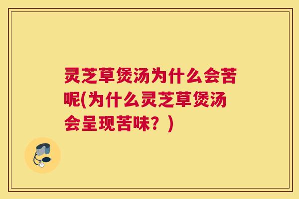 灵芝草煲汤为什么会苦呢(为什么灵芝草煲汤会呈现苦味？)