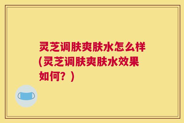 灵芝调肤爽肤水怎么样(灵芝调肤爽肤水效果如何？)