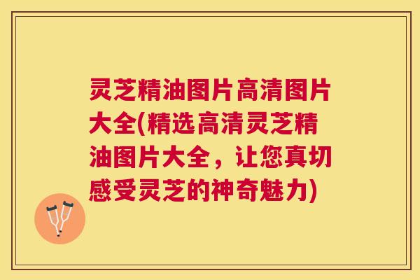 灵芝精油图片高清图片大全(精选高清灵芝精油图片大全，让您真切感受灵芝的神奇魅力)