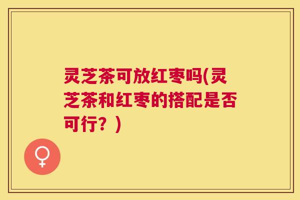 灵芝茶可放红枣吗(灵芝茶和红枣的搭配是否可行？)
