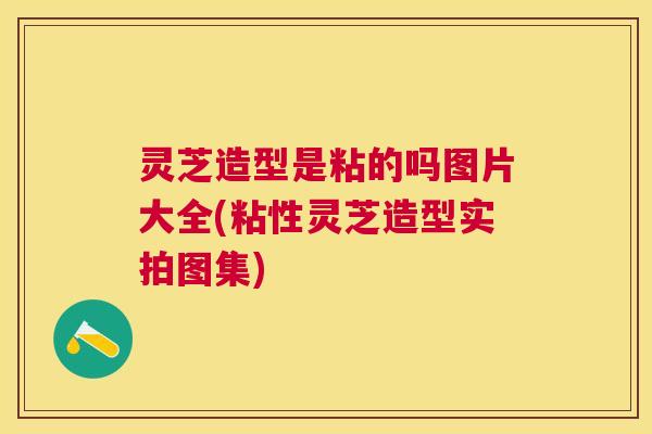 灵芝造型是粘的吗图片大全(粘性灵芝造型实拍图集)