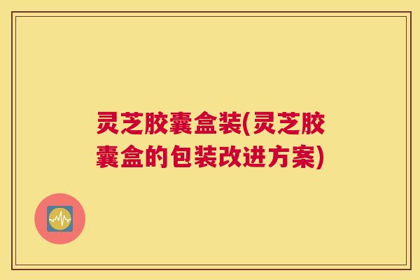 灵芝胶囊盒装(灵芝胶囊盒的包装改进方案)