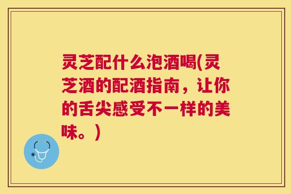 灵芝配什么泡酒喝(灵芝酒的配酒指南，让你的舌尖感受不一样的美味。)