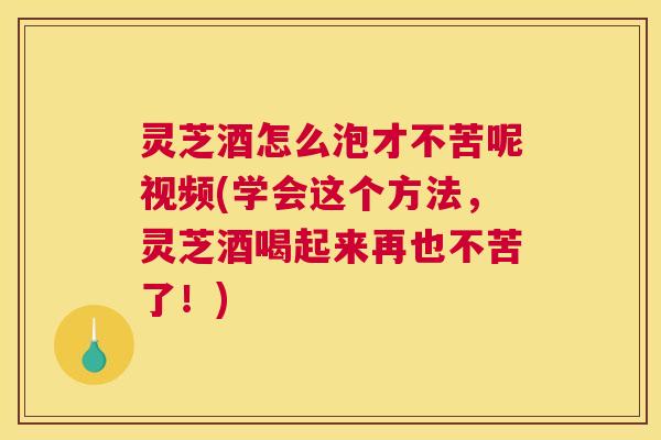 灵芝酒怎么泡才不苦呢视频(学会这个方法，灵芝酒喝起来再也不苦了！)