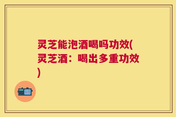 灵芝能泡酒喝吗功效(灵芝酒：喝出多重功效)