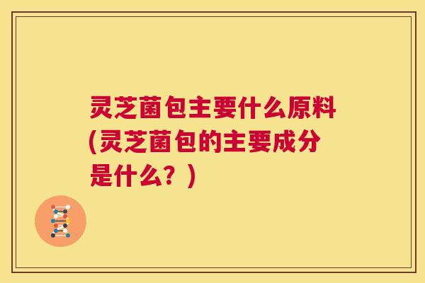 灵芝菌包主要什么原料(灵芝菌包的主要成分是什么？)