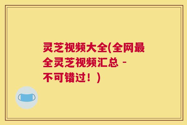 灵芝视频大全(全网最全灵芝视频汇总 - 不可错过！)