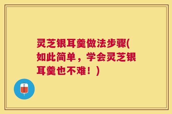 灵芝银耳羹做法步骤(如此简单，学会灵芝银耳羹也不难！)